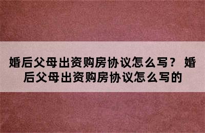 婚后父母出资购房协议怎么写？ 婚后父母出资购房协议怎么写的